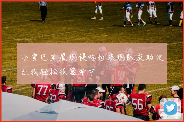 小贾巴里展现侵略性表现队友助攻让我轻松投篮命中