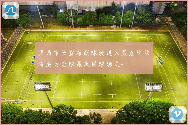 罗马市长宣布新球场进入最后阶段将成为全球最美丽球场之一