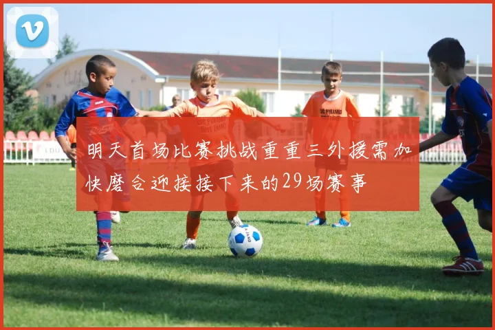 明天首场比赛挑战重重三外援需加快磨合迎接接下来的29场赛事
