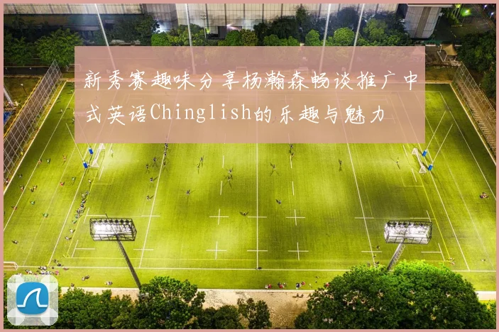 新秀赛趣味分享杨瀚森畅谈推广中式英语Chinglish的乐趣与魅力