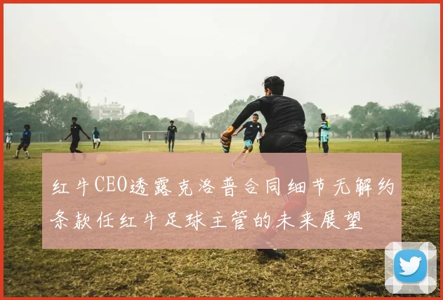 红牛CEO透露克洛普合同细节无解约条款任红牛足球主管的未来展望
