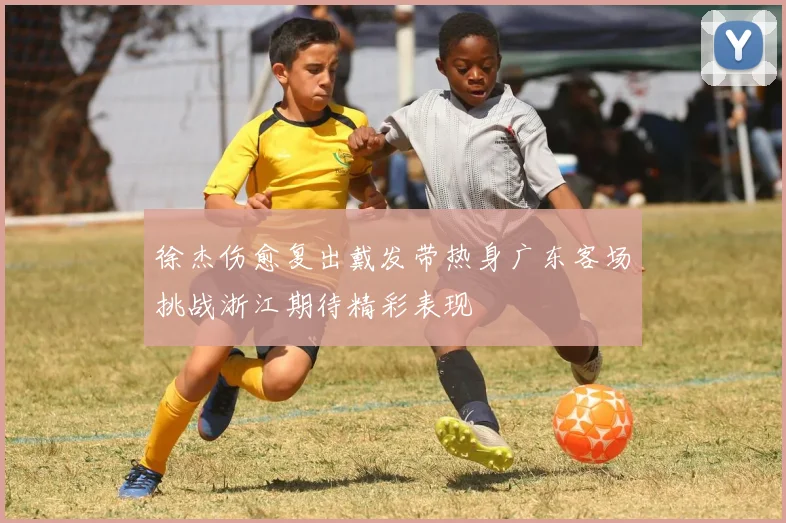 徐杰伤愈复出戴发带热身广东客场挑战浙江期待精彩表现