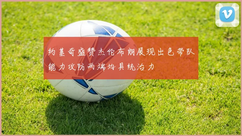 约基奇盛赞杰伦布朗展现出色带队能力攻防两端均具统治力