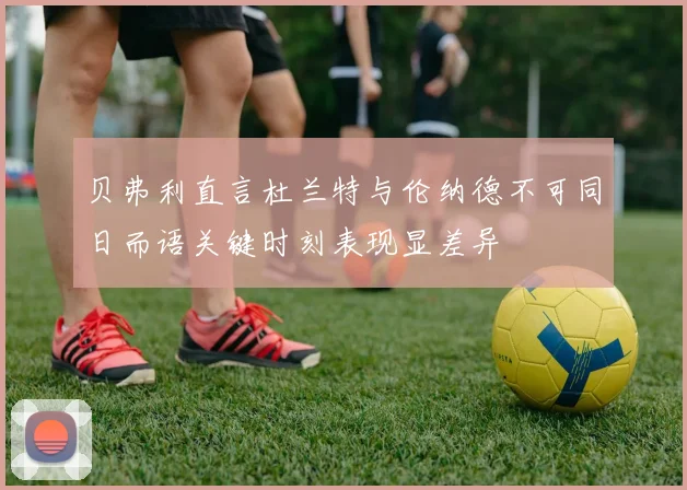 贝弗利直言杜兰特与伦纳德不可同日而语关键时刻表现显差异