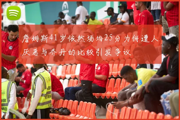 詹姆斯41岁依然场均25分为何遭人厌恶与乔丹的比较引发争议