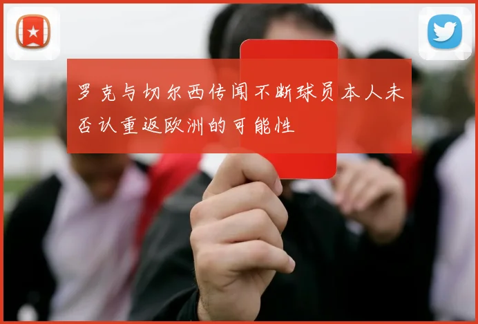 罗克与切尔西传闻不断球员本人未否认重返欧洲的可能性