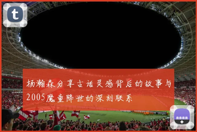 杨瀚森分享古话灵感背后的故事与2005魔童降世的深刻联系