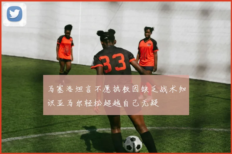 马塞洛坦言不愿执教因缺乏战术知识亚马尔轻松超越自己无疑