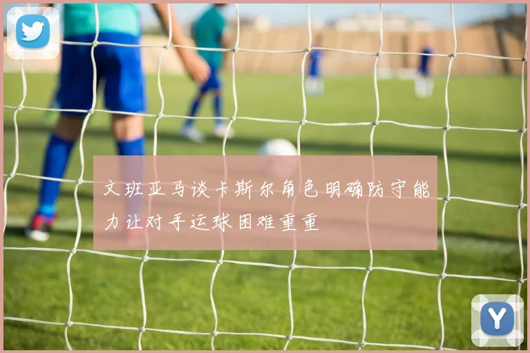 文班亚马谈卡斯尔角色明确防守能力让对手运球困难重重