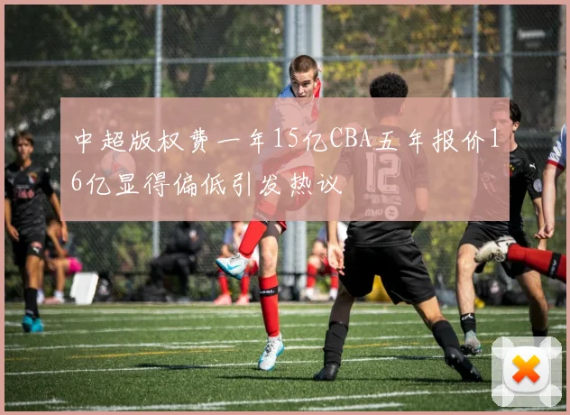 中超版权费一年15亿CBA五年报价16亿显得偏低引发热议
