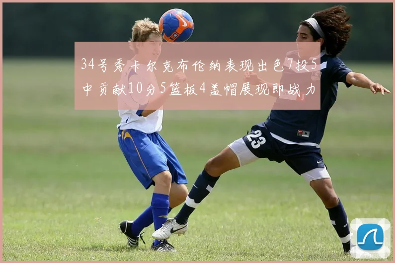 34号秀卡尔克布伦纳表现出色7投5中贡献10分5篮板4盖帽展现即战力