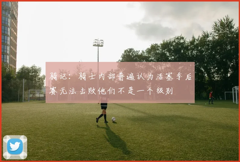 骑记：骑士内部普遍认为活塞季后赛无法击败他们不是一个级别