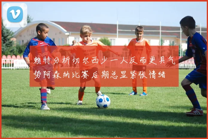 赖特分析切尔西少一人反而更具气势阿森纳比赛后期总显紧张情绪