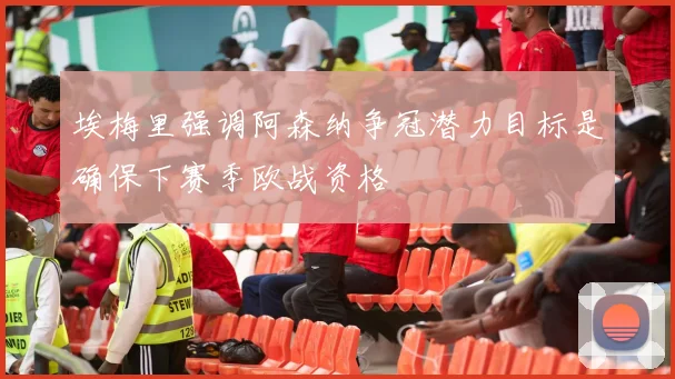 埃梅里强调阿森纳争冠潜力目标是确保下赛季欧战资格