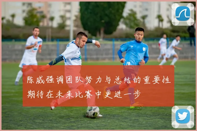 陈威强调团队努力与总结的重要性期待在未来比赛中更进一步