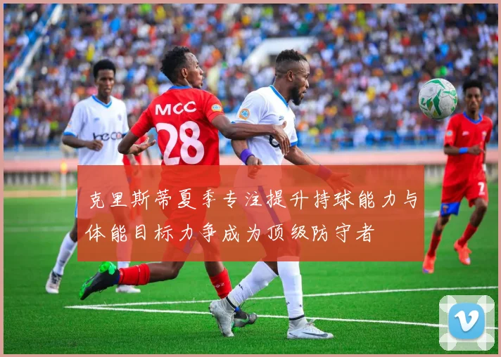 克里斯蒂夏季专注提升持球能力与体能目标力争成为顶级防守者