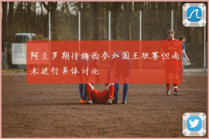 阿圭罗期待梅西参加国王联赛但尚未进行具体讨论