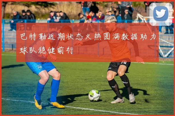 巴特勒近期状态火热圆满数据助力球队稳健前行