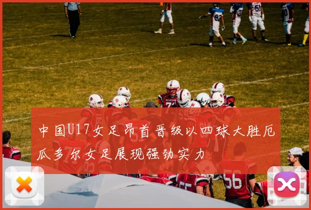 中国U17女足昂首晋级以四球大胜厄瓜多尔女足展现强劲实力