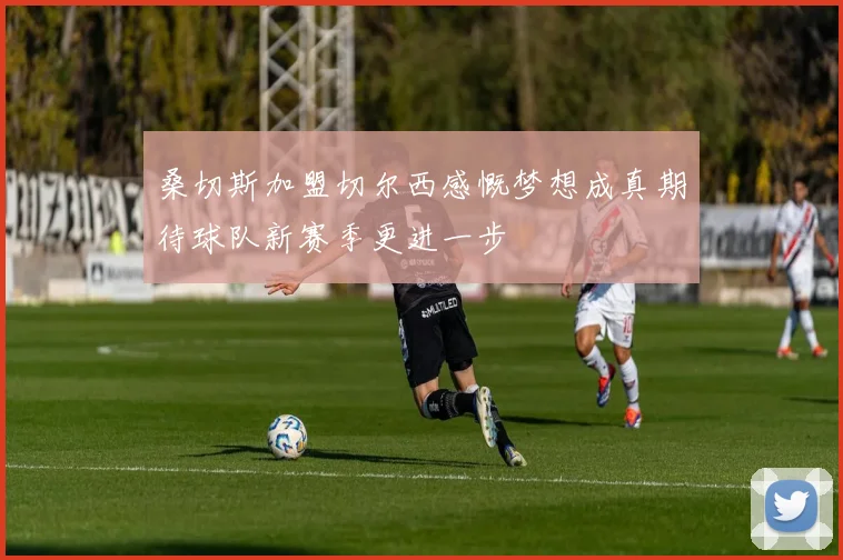 桑切斯加盟切尔西感慨梦想成真期待球队新赛季更进一步