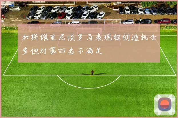 加斯佩里尼谈罗马表现称创造机会多但对第四名不满足