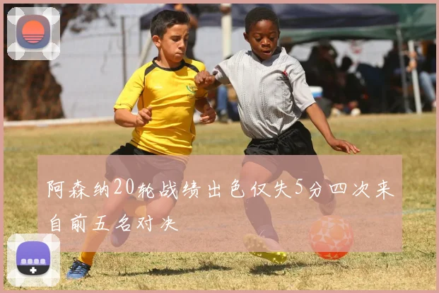阿森纳20轮战绩出色仅失5分四次来自前五名对决