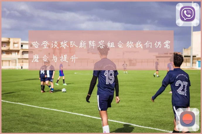 哈登谈球队新阵容组合称我们仍需磨合与提升