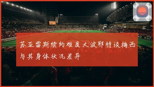苏亚雷斯续约难度大波耶特谈梅西与其身体状况差异