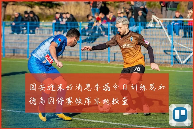 国安迎来好消息李磊今日训练恩加德乌因停赛缺席末轮较量
