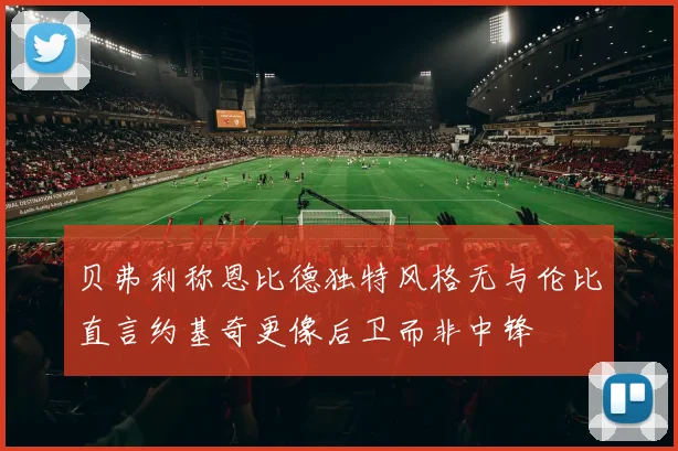 贝弗利称恩比德独特风格无与伦比直言约基奇更像后卫而非中锋
