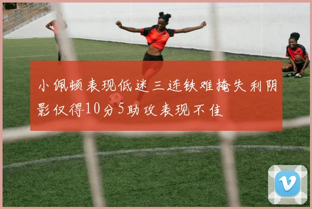 小佩顿表现低迷三连铁难掩失利阴影仅得10分5助攻表现不佳